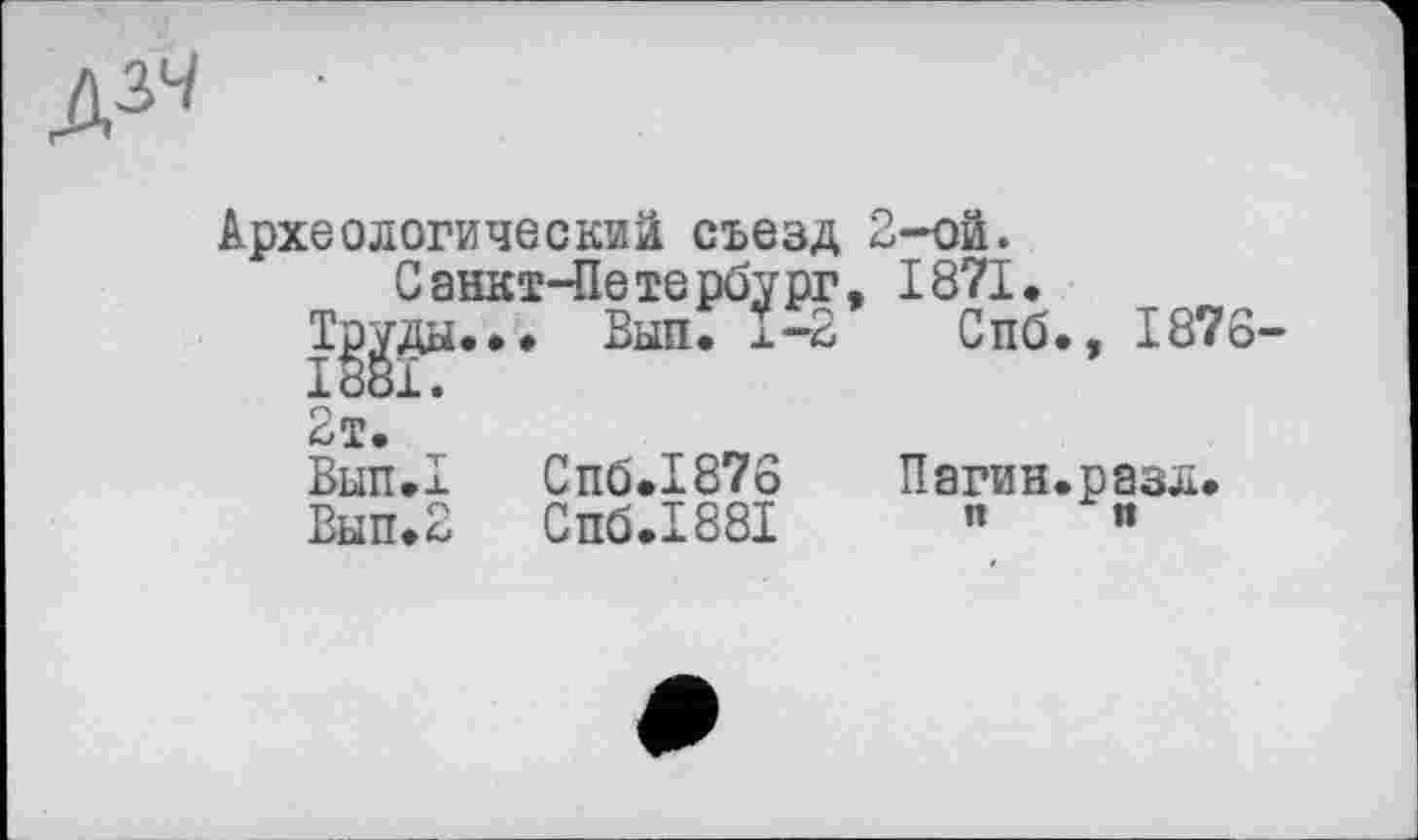 ﻿
Археологический съезд 2-ой.
Санкт-Петербург, 1871.
Тр^ды... Вып. Ï-2 Спб., 1876-
2т.
Вып.1
Вып. 2
Спб.1876
Спб.1881
Пагин.разл. и и